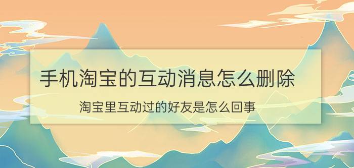 手机淘宝的互动消息怎么删除 淘宝里互动过的好友是怎么回事？